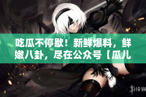 吃瓜不停歇！新鮮爆料，鮮嫩八卦，盡在公眾號(hào)【瓜兒爆料】