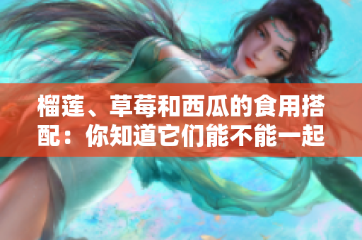 榴蓮、草莓和西瓜的食用搭配：你知道它們能不能一起食用嗎？