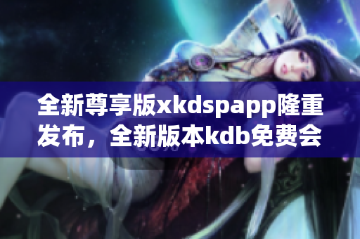 全新尊享版xkdspapp隆重發(fā)布，全新版本kdb免費會員體驗，享受更多會員特權