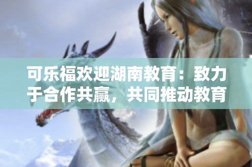 可樂福歡迎湖南教育：致力于合作共贏，共同推動教育發(fā)展