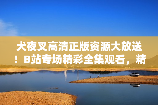 犬夜叉高清正版資源大放送！B站專場(chǎng)精彩全集觀看，精美畫質(zhì)驚艷登場(chǎng)，全方位滿足粉絲追劇需求