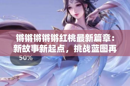 鏘鏘鏘鏘鏘紅桃最新篇章：新故事新起點，挑戰(zhàn)藍圖再啟航