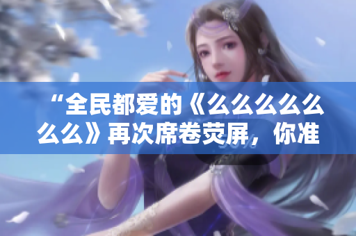 “全民都愛的《么么么么么么么》再次席卷熒屏，你準(zhǔn)備好了嗎？”