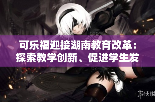 可樂福迎接湖南教育改革：探索教學(xué)創(chuàng)新、促進(jìn)學(xué)生發(fā)展