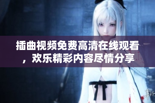 插曲視頻免費(fèi)高清在線觀看，歡樂精彩內(nèi)容盡情分享