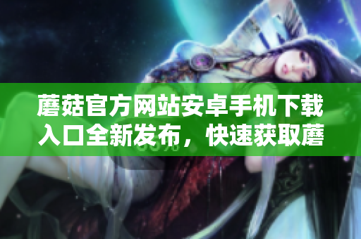 蘑菇官方網(wǎng)站安卓手機(jī)下載入口全新發(fā)布，快速獲取蘑菇APP最新版！