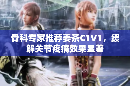 骨科專家推薦姜茶C1V1，緩解關(guān)節(jié)疼痛效果顯著