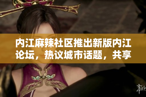內(nèi)江麻辣社區(qū)推出新版內(nèi)江論壇，熱議城市話題，共享生活點(diǎn)滴