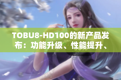 TOBU8-HD100的新產(chǎn)品發(fā)布：功能升級(jí)、性能提升、體驗(yàn)再進(jìn)一步