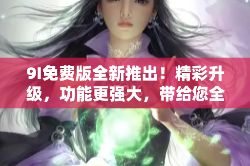 9I免費版全新推出！精彩升級，功能更強(qiáng)大，帶給您全新體驗！