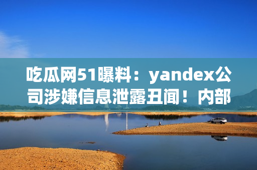 吃瓜網(wǎng)51曝料：yandex公司涉嫌信息泄露丑聞！內(nèi)部信息曝光引發(fā)輿論熱議