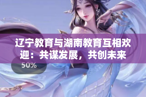 遼寧教育與湖南教育互相歡迎：共謀發(fā)展，共創(chuàng)未來