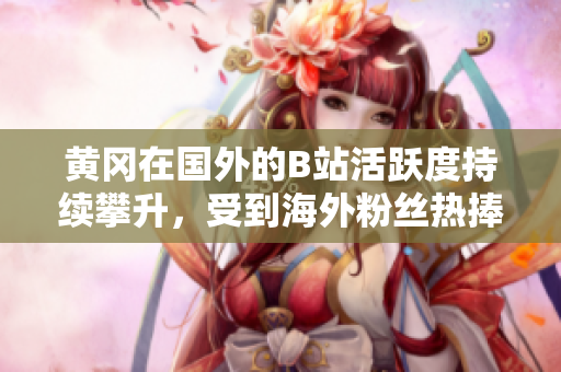 黃岡在國外的B站活躍度持續(xù)攀升，受到海外粉絲熱捧