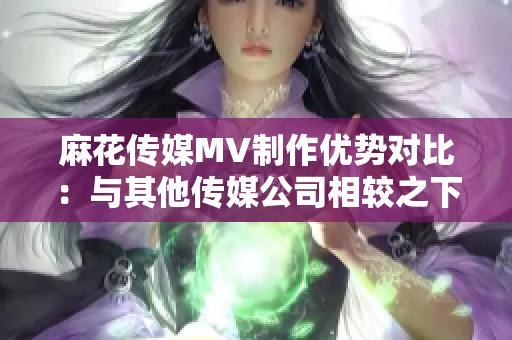 麻花傳媒MV制作優(yōu)勢(shì)對(duì)比：與其他傳媒公司相較之下，麻花傳媒的特色和優(yōu)勢(shì)何在？