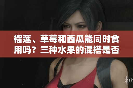 榴蓮、草莓和西瓜能同時食用嗎？三種水果的混搭是否安全和合適？