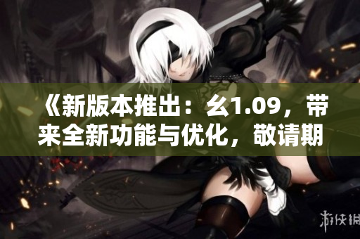 《新版本推出：幺1.09，帶來全新功能與優(yōu)化，敬請(qǐng)期待》