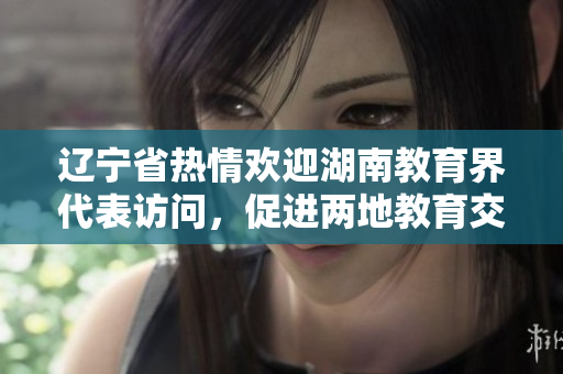 遼寧省熱情歡迎湖南教育界代表訪問，促進(jìn)兩地教育交流合作