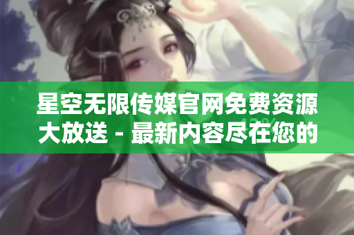 星空無限傳媒官網(wǎng)免費資源大放送 - 最新內容盡在您的下載之中