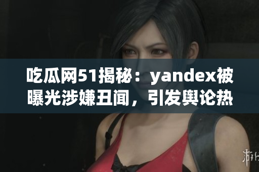吃瓜網(wǎng)51揭秘：yandex被曝光涉嫌丑聞，引發(fā)輿論熱議