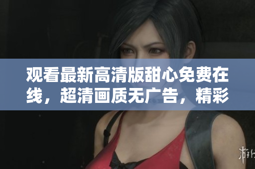 觀看最新高清版甜心免費(fèi)在線，超清畫(huà)質(zhì)無(wú)廣告，精彩內(nèi)容盡在甜心觀看平臺(tái)