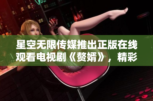 星空無限傳媒推出正版在線觀看電視劇《贅婿》，精彩劇集等你來追！