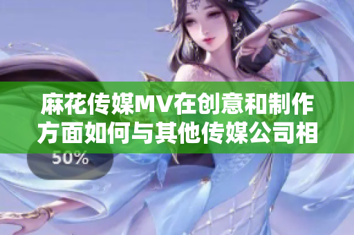 麻花傳媒MV在創(chuàng)意和制作方面如何與其他傳媒公司相比？
