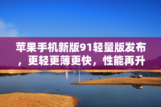 蘋果手機(jī)新版91輕量版發(fā)布，更輕更薄更快，性能再升級(jí)