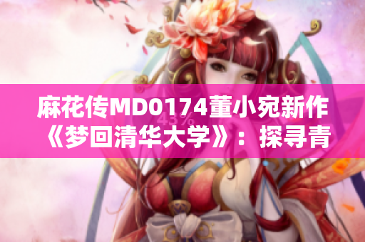 麻花傳MD0174董小宛新作《夢回清華大學(xué)》：探尋青春記憶，勾勒校園情緣