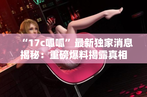 “17c呱呱”最新獨家消息揭秘：重磅爆料揭露真相