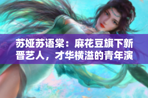 蘇婭蘇語(yǔ)棠：麻花豆旗下新晉藝人，才華橫溢的青年演員