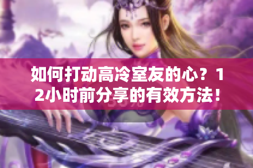 如何打動(dòng)高冷室友的心？12小時(shí)前分享的有效方法！