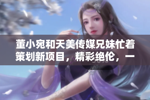 董小宛和天美傳媒兄妹忙著策劃新項(xiàng)目，精彩絕倫，一切盡在妙手經(jīng)營