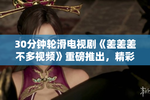 30分鐘輪滑電視劇《差差差不多視頻》重磅推出，精彩紛呈，笑料不斷