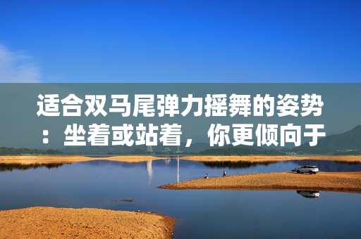 適合雙馬尾彈力搖舞的姿勢(shì)：坐著或站著，你更傾向于哪一種？