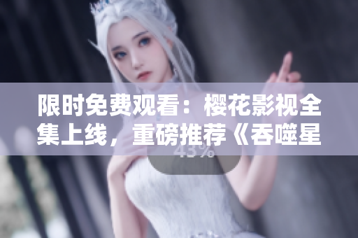 限時(shí)免費(fèi)觀看：櫻花影視全集上線，重磅推薦《吞噬星空》，精彩不容錯(cuò)過(guò)