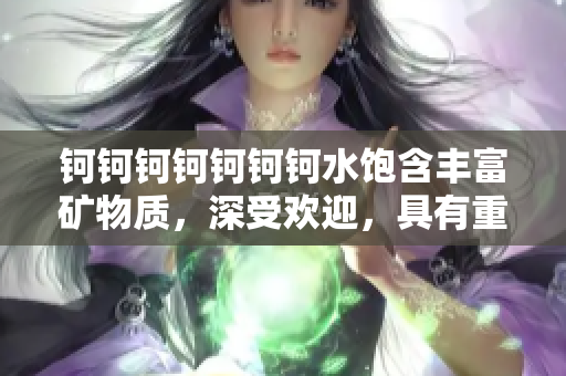 鈳鈳鈳鈳鈳鈳鈳水飽含豐富礦物質(zhì)，深受歡迎，具有重要價(jià)值
