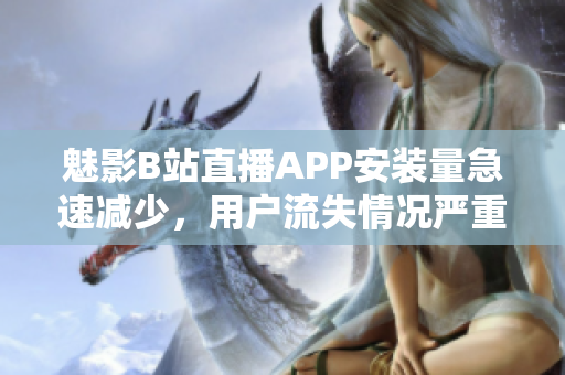 魅影B站直播APP安裝量急速減少，用戶流失情況嚴重反映