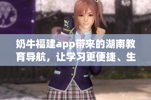 奶牛福建app帶來的湖南教育導(dǎo)航，讓學(xué)習(xí)更便捷、生活更豐富