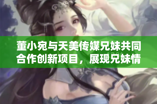 董小宛與天美傳媒兄妹共同合作創(chuàng)新項目，展現(xiàn)兄妹情深的商業(yè)智慧