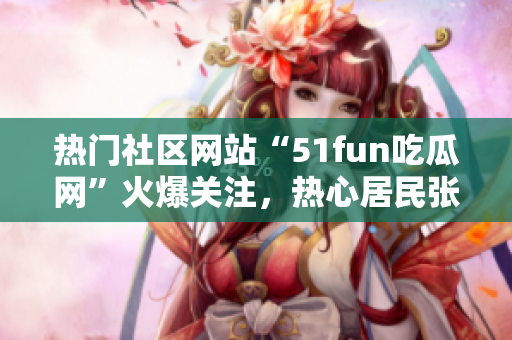 熱門社區(qū)網(wǎng)站“51fun吃瓜網(wǎng)”火爆關(guān)注，熱心居民張炳給力!