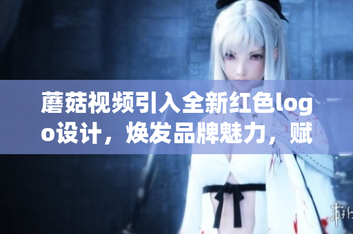 蘑菇視頻引入全新紅色logo設(shè)計，煥發(fā)品牌魅力，賦予視覺新活力