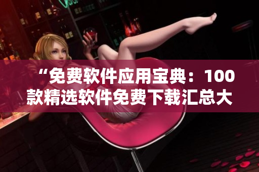 “免費(fèi)軟件應(yīng)用寶典：100款精選軟件免費(fèi)下載匯總大全，讓您盡情暢享各類(lèi)實(shí)用工具和娛樂(lè)應(yīng)用！”
