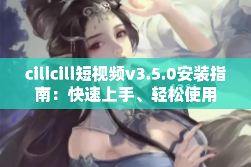 cilicili短視頻v3.5.0安裝指南：快速上手、輕松使用