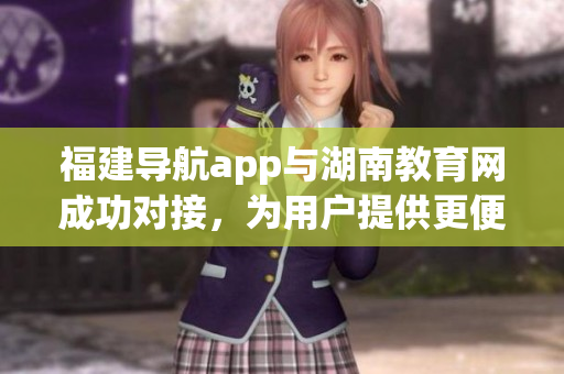 福建導(dǎo)航app與湖南教育網(wǎng)成功對接，為用戶提供更便捷的服務(wù)
