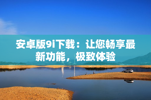 安卓版9i下載：讓您暢享最新功能，極致體驗