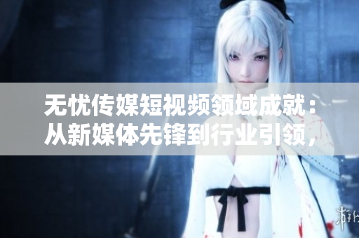 無憂傳媒短視頻領(lǐng)域成就：從新媒體先鋒到行業(yè)引領(lǐng)，探索短視頻產(chǎn)業(yè)新高度