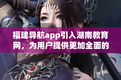 福建導(dǎo)航app引入湖南教育網(wǎng)，為用戶提供更加全面的信息服務(wù)