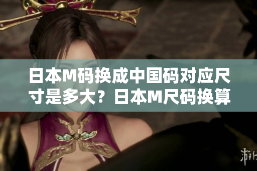 日本M碼換成中國碼對應(yīng)尺寸是多大？日本M尺碼換算成中國尺碼需要注意的事項