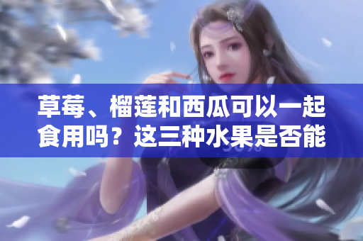 草莓、榴蓮和西瓜可以一起食用嗎？這三種水果是否能一起搭配食用？