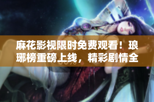 麻花影視限時(shí)免費(fèi)觀看！瑯琊榜重磅上線，精彩劇情全新呈現(xiàn)